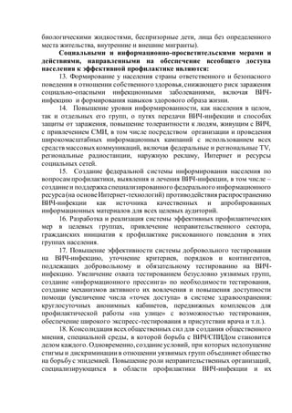 биологическими жидкостями, беспризорные дети, лица без определенного
места жительства, внутренние и внешние мигранты).
Социальными и информационно-просветительскими мерами и
действиями, направленными на обеспечение всеобщего доступа
населения к эффективной профилактике являются:
13. Формирование у населения страны ответственного и безопасного
поведения в отношении собственногоздоровья,снижающего риск заражения
социально-опасными инфекционными заболеваниями, включая ВИЧ-
инфекцию и формирования навыков здорового образа жизни.
14. Повышение уровня информированности, как населения в целом,
так и отдельных его групп, о путях передачи ВИЧ-инфекции и способах
защиты от заражения, повышение толерантности к людям, живущим с ВИЧ,
с привлечением СМИ, в том числе посредством организации и проведения
широкомасштабных информационных кампаний с использованием всех
средств массовыхкоммуникаций, включая федеральные и региональные TV,
региональные радиостанции, наружную рекламу, Интернет и ресурсы
социальных сетей.
15. Создание федеральной системы информирования населения по
вопросам профилактики, выявления и лечения ВИЧ-инфекции, в том числе –
созданиеи поддержкаспециализированного федерального информационного
ресурса(на основеИнтернет-технологий) противодействия распространению
ВИЧ-инфекции как источника качественных и апробированных
информационных материалов для всех целевых аудиторий.
16. Разработка и реализация системы эффективных профилактических
мер в целевых группах, привлечение неправительственного сектора,
гражданских инициатив к профилактике рискованного поведения в этих
группах населения.
17. Повышение эффективности системы добровольного тестирования
на ВИЧ-инфекцию, уточнение критериев, порядков и контингентов,
подлежащих добровольному и обязательному тестированию на ВИЧ-
инфекцию. Увеличение охвата тестированием безусловно уязвимых групп,
создание «информационного прессинга» по необходимости тестирования,
создание механизмов активного их вовлечения и повышения доступности
помощи (увеличение числа «точек доступа» в системе здравоохранения:
круглосуточных анонимных кабинетов, передвижных комплексов для
профилактической работы «на улице» с возможностью тестирования,
обеспечение широкого экспресс-тестирования в присутствии врача и т.п.).
18. Консолидация всехобщественных сил для создания общественного
мнения, специальной среды, в которой борьба с ВИЧ/СПИДом становится
делом каждого. Одновременно,созданиеусловий, при которых недопущение
стигмы и дискриминациив отношении уязвимых групп объединяетобщество
на борьбус эпидемией. Повышение роли неправительственных организаций,
специализирующихся в области профилактики ВИЧ-инфекции и их
 