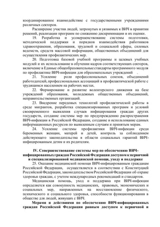 координированное взаимодействие с государственными учреждениями
различных секторов.
Расширение участия людей, затронутых и уязвимых к ВИЧ в принятии
решений, реализации программ по снижению дискриминации и их оценки.
19. Разработка и усовершенствование системы подготовки,
методической поддержки и порядков взаимодействия работников
здравоохранения, образования, трудовой и социальной сферы, силовых
ведомств, средств массовой информации, общественных объединений для
осуществления профилактических мер.
20. Подготовка базовой учебной программы и целевых учебных
модулей и их использование в обучении кадров соответствующих секторов,
включение в Единые общеобразовательныестандарты программного модуля
по профилактике ВИЧ-инфекции для образовательных учреждений .
21. Усиление роли профессиональных союзов, объединений
работодателей, профессиональных ассоциаций в профилактической работе с
трудящимся населением на рабочих местах.
22. Формирование и развитие волонтерского движения на базе
учреждений образования, молодежных общественных объединений,
неправительственных организаций.
23. Внедрение передовых технологий профилактической работы в
среде мигрантов, разработка специализированных программ и условий
своевременного выявления случаев инфицирования граждан других
государств, создание системы мер по предупреждению распространения
ВИЧ-инфекции в Российской Федерации, создание и использование единых
информационных ресурсов по выявленным случаям и принятым мерам.
24. Усиление системы профилактики ВИЧ-инфекции среди
беременных женщин, матерей и детей, контроль за соблюдением
действующего законодательства в области социальных гарантий ВИЧ-
инфицированным детям и их родителям.
IV. Совершенствование системы мер по обеспечению ВИЧ-
инфицированныхграждан Российской Федерации доступом к первичной
и специализированной медицинской помощи, уходу и поддержке
25. Оказание медицинской помощи ВИЧ-инфицированным гражданам
Российской Федерации, осуществляется в соответствии с Конституцией
РоссийскойФедерации, законодательством РоссийскойФедерации об охране
здоровья граждан, с учетом международных рекомендаций и стандартов.
Медицинская помощь, уход и поддержка при ВИЧ-инфекции
определяется как совокупность медицинских, правовых, экономических и
социальных мер, направленных на восстановление физического,
психического и социального здоровья, способности функционирования в
обществе для людей, живущих с ВИЧ.
Мерами и действиями по обеспечению ВИЧ-инфицированных
граждан Российской Федерации равным доступом к первичной и
 