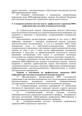 защиты населения, заинтересованных в обеспечении комплексной помощи
ВИЧ-инфицированным лицам;
35. Снижение стигматизации и искоренение дискриминации
(нарушений прав) ВИЧ-инфицированных граждан Российской Федерации
при получении медицинской, социальной и других видов помощи.
Y. Совершенствованиесистемы мер по профилактике заражения ВИЧ-
инфекцией при оказании медицинской помощи
36. Стратегической задачей здравоохранения является обеспечение
качества медицинскойпомощи и созданиебезопаснойсреды пребывания для
пациентов и персонала в организациях, осуществляющих медицинскую
деятельность.
Предотвращение распространения инфекций (в том числе и ВИЧ-
инфекции), связанных с оказанием медицинской помощи (лечением,
диагностическими исследованиями и т.д.) и с оказанием любых видов
медицинских услуг (в амбулаторно-поликлинических, санаторно-
оздоровительных учреждениях, при оказании скорой медицинской помощи,
помощи на дому и др.), а также случаи инфицирования медицинских
работников в результате их профессиональной деятельности является
важнейшей составляющей этой задачи и источником негативных
последствий для здоровья пациентов, персонала и экономики государства.
Основным содержанием системы мер по обеспечению профилактики
заражения ВИЧ-инфекцией при оказании медицинской помощи является
внедрение в практику здравоохранения научно обоснованной системы
эпидемиологического надзора и комплекса эффективных организационных,
профилактических, противоэпидемических, образовательных и лечебно-
диагностических мероприятий.
Мерами и действиями по профилактики заражения ВИЧ-
инфекцией при оказании медицинской помощи являются:
37. Предупреждение распространения ВИЧ в медицинских
учреждениях и при оказании медицинских услуг путем внедрения передовых
производственных, медицинских технологий, совершенствования
государственного контроля за безопасностью медицинских процедур.
38. Совершенствование комплекса мероприятий по обеспечению
безопасности переливания крови, пересадки органов и других процедур
с использованием потенциально угрожающих заражением ВИЧ материалов.
39. Совершенствование системы обучения студентов
общеобразовательных учреждений медицинского профиля, медицинского
персонала организаций здравоохранения профилактике ВИЧ-инфекции и
способам предотвращения профессионального заражения.
40. Усовершенствование системы экстренной профилактики
заражения ВИЧ медицинского персонала.
 