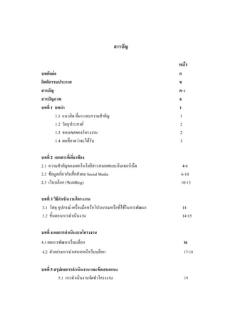 สารบัญ

                                                              หน้า
บทคัดย่อ                                                      ก
กิตติกรรมประกาศ                                               ข
สารบัญ                                                        ค-ง
สารบัญภาพ                                                     จ
บทที่ 1 บทนา                                                  1
        1.1 แนวคิด ที่มา และความสาคัญ                         1
        1.2 วัตถุประสงค์                                      2
        1.3 ขอบเขตของโครงงาน                                  2
        1.4 ผลที่คาดว่าจะได้รับ                               3

บทที่ 2 เอกสารที่เกี่ยวข้อง
2.1 ความสาคัญของเทคโนโลยีสารสนเทศและอินเทอร์เน็ต                4-6
2.2 ข้อมูลเกี่ยวกับสื่อสังคม Social Media                      6-10
2.3 เว็บบล็อก (WebBlog)                                        10-13

บทที่ 3 วิธีดาเนินงานโครงงาน
3.1 วัสดุ อุปกรณ์ เครื่องมือหรือโปรแกรมหรือที่ใช้ในการพัฒนา    14
3.2 ขั้นตอนการดาเนินงาน                                        14-15

บทที่ 4 ผลการดาเนินงานโครงงาน
4.1 ผลการพัฒนาเว็บบล็อก                                         16
4.2 ตัวอย่างการนาเสนอหน้าเว็บบล็อก                              17-18

บทที่ 5 สรุปผลการดาเนินงาน และข้อเสนอแนะ
          5.1 การดาเนินงานจัดทาโครงงาน                          19
 