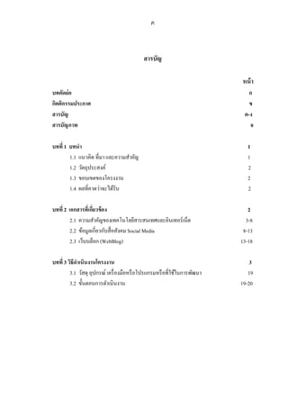ค



                                           สารบัญ

                                                                          หน้ า
บทคัดย่อ                                                                     ก
กิตติกรรมประกาศ                                                              ข
สารบัญ                                                                     ค-ง
สารบัญภาพ                                                                    จ

บทที่ 1 บทนา                                                                 1
        1.1 แนวคิด ที่มา และความสาคัญ                                        1
        1.2 วัตถุประสงค์                                                     2
        1.3 ขอบเขตของโครงงาน                                                 2
        1.4 ผลที่คาดว่าจะได้รับ                                              2

บทที่ 2 เอกสารที่เกียวข้ อง
                    ่                                                        2
         2.1 ความสาคัญของเทคโนโลยีสารสนเทศและอินเทอร์เน็ต                   3-8
         2.2 ข้อมูลเกี่ยวกับสื่อสังคม Social Media                         8-13
         2.3 เว็บบล็อก (WebBlog)                                          13-18

บทที่ 3 วิธีดาเนินงานโครงงาน                                                  3
         3.1 วัสดุ อุปกรณ์ เครื่ องมือหรื อโปรแกรมหรื อที่ใช้ในการพัฒนา      19
         3.2 ขั้นตอนการดาเนินงาน                                          19-20
 