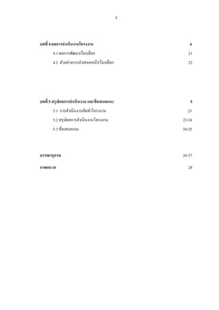 ง



บทที่ 4 ผลการดาเนินงานโครงงาน                      4
       4.1 ผลการพัฒนาเว็บบล็อก                     21
       4.2 ตัวอย่างการนาเสนอหน้าเว็บบล็อก          22




บทที่ 5 สรุปผลการดาเนินงาน และข้ อเสนอแนะ           5
       5.1 การดาเนินงานจัดทาโครงงาน               23
       5.2 สรุ ปผลการดาเนินงานโครงงาน           23-24
       5.3 ข้อเสนอแนะ                           24-25



บรรณานุกรม                                      26-27

ภาคผนวก                                            28
 