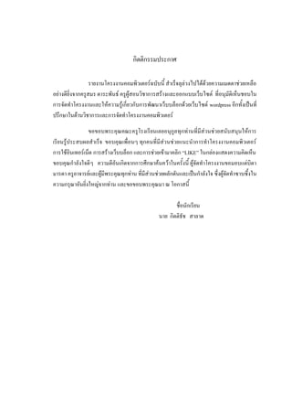 กิตติกรรมประกาศ

                  รายงานโครงงานคอมพิวเตอร์ฉบับนี้ สาเร็จลุล่วงไปได้ด้วยความเมตตาช่วยเหลือ
อย่างดียิ่งจากครูสมร ตาระพันธ์ ครูผู้สอนวิชาการสร้างและออกแบบเว็บไซต์ ที่อนุมัติเห็นชอบใน
การจัดทาโครงงานและให้ความรู้เกี่ยวกับการพัฒนาเว็บบล็อกด้วยเว็บไซต์ wordpress อีกทั้งเป็นที่
ปรึกษาในด้านวิชาการและการจัดทาโครงงานคอมพิวเตอร์

                ขอขอบพระคุณคณะครูโรงเรียนเลยอนุกูลทุกท่านที่มีส่วนช่วยสนับสนุนให้การ
เรียนรู้ประสบผลสาเร็จ ขอบคุณเพื่อนๆ ทุกคนที่มีส่วนช่วยแนะนาการทาโครงงานคอมพิวเตอร์
การใช้อินเทอร์เน็ต การสร้างเว็บบล็อก และการช่วยเข้ามาคลิก “LIKE” ในกล่องแสดงความคิดเห็น
ขอบคุณกาลังใจดีๆ ความดีอันเกิดจากการศึกษาค้นคว้าในครั้งนี้ ผู้จัดทาโครงงานขอมอบแด่บิดา
มารดา ครูอาจารย์และผู้มีพระคุณทุกท่าน ที่มีส่วนช่วยผลักดันและเป็นกาลังใจ ซึ่งผู้จัดทาซาบซึ้งใน
ความกรุณาอันยิ่งใหญ่จากท่าน และขอขอบพระคุณมา ณ โอกาสนี้

                                                       ชื่อนักเรียน
                                                นาย กิตติธัช สาลาด
 