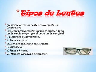 *Tipos de Lentes
* Clasificación de las Lentes Convergentes y
  Divergentes
* Las lentes convergentes tienen el espesor de su
  parte media mayor que el de su parte marginal.
* I. Biconvexa o convergente.
* II. Plano convexa.
* III. Menisco convexa o convergente.
* IV. Bicóncava.
* V. Plano cóncava.
* VI. Menisco cóncava o divergente.
 