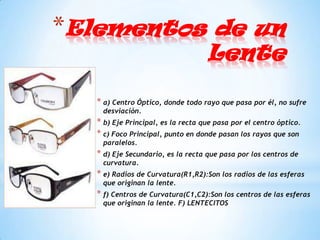 *Elementos de un
                                    Lente

   * a) Centro Óptico, donde todo rayo que pasa por él, no sufre
    desviación.
   * b) Eje Principal, es la recta que pasa por el centro óptico.
   * c) Foco Principal, punto en donde pasan los rayos que son
    paralelos.
   * d) Eje Secundario, es la recta que pasa por los centros de
    curvatura.
   * e) Radios de Curvatura(R1,R2):Son los radios de las esferas
    que originan la lente.
   * f) Centros de Curvatura(C1,C2):Son los centros de las esferas
    que originan la lente. F) LENTECITOS
 