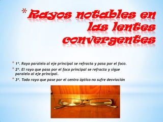 *Rayos notables en
                                 las lentes
                              convergentes

* 1º. Rayo paralelo al eje principal se refracta y pasa por el foco.
* 2º. El rayo que pasa por el foco principal se refracta y sigue
 paralelo al eje principal.
* 3º. Todo rayo que pase por el centro óptico no sufre desviación
 