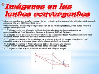 *Imágenes en las
     lentes convergentes
*   ¤ Imágenes reales, son aquellas capaces de ser recibidas sobre una pantalla ubicada en tal forma de
    que entre ella y el objeto quede la lente.
*   ¤ Imagen virtual, está dada por la prolongación de los rayos refractados, no se puede recibir la
    imagen en una pantalla.
*   1º. El objeto está a una distancia doble de la distancia focal. La imagen obtenida es:
    real, invertida, de igual tamaño, y también a distancia doble de la focal.
*   2º. El objeto está a distancia mayor que el doble de la distancia focal. Resulta una imagen: real
    invertida, menor, formada a distancia menor que el objeto.
*   3º. El objeto está entre el foco y el doble de la distancia focal. La imagen obtenida es: real
    invertida, mayor, y se forma a mayor distancia que el doble de la focal.
*   4º. El objeto está entre el foco y el centro óptico. Se obtiene una imagen:
    virtual, mayor, derecha, formada del lado donde se coloca el objeto.
*   5º. El objeto está en el foco principal, no se obtiene ninguna imagen.
 