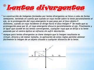 *Lentes divergentes
* La construcción de imágenes formadas por lentes divergentes se lleva a cabo de forma
 semejante, teniendo en cuenta que cuando un rayo incide sobre la lente paralelamente al
 eje, es la prolongación del rayo emergente la que pasa por el foco objeto F.
 Asimismo, cuando un rayo incidente se dirige hacia el foco imagen F' de modo que su
 prolongación pase por él, el rayo emergente discurre paralelamente al eje. Finalmente y
 al igual que sucede en las lentes convergentes, cualquier rayo que se dirija a la lente
 pasando por el centro óptico se refracta sin sufrir desviación.
* Aunque para lentes divergentes se tiene siempre que la imagen resultante es
 virtual, directa y de menor tamaño, la aplicación de estas reglas permite obtener
 fácilmente la imagen de un objeto situado a cualquier distancia de la lente.
 