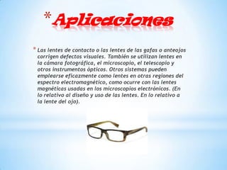 *Aplicaciones
* Las lentes de contacto o las lentes de las gafas o anteojos
 corrigen defectos visuales. También se utilizan lentes en
 la cámara fotográfica, el microscopio, el telescopio y
 otros instrumentos ópticos. Otros sistemas pueden
 emplearse eficazmente como lentes en otras regiones del
 espectro electromagnético, como ocurre con las lentes
 magnéticas usadas en los microscopios electrónicos. (En
 lo relativo al diseño y uso de las lentes. En lo relativo a
 la lente del ojo).
 