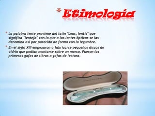 *Etimología
* La palabra lente proviene del latín "Lens, lentis" que
 significa "lenteja" con lo que a las lentes ópticas se las
 denomina así por parecido de forma con la legumbre.
* En el siglo XIII empezaron a fabricarse pequeños discos de
 vidrio que podían montarse sobre un marco. Fueron las
 primeras gafas de libros o gafas de lectura.
 