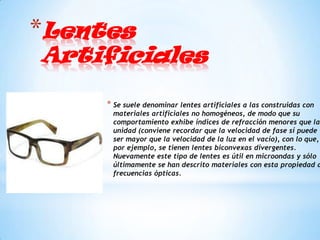 *Lentes
Artificiales

     * Se suele denominar lentes artificiales a las construidas con
      materiales artificiales no homogéneos, de modo que su
      comportamiento exhibe índices de refracción menores que la
      unidad (conviene recordar que la velocidad de fase sí puede
      ser mayor que la velocidad de la luz en el vacío), con lo que,
      por ejemplo, se tienen lentes biconvexas divergentes.
      Nuevamente este tipo de lentes es útil en microondas y sólo
      últimamente se han descrito materiales con esta propiedad a
      frecuencias ópticas.
 