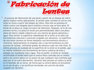 *Fabricación de
                                           Lentes
* . El proceso de fabricación de una lente a partir de un bloque de vidrio
  óptico implica varias operaciones. El primer paso consiste en cerrar una
  lente en bruto a partir del bloque de vidrio. Para ello se presiona el
  vidrio contra una delgada placa metálica circular que se hace girar. El
  borde de la placa se carga con polvo de diamante. Después, se le da una
  primera forma a la pieza en bruto pre pulimentándola sobre una placa
  plana de hierro colado cubierta con una mezcla de granos abrasivos y
  agua. Para formar la superficie redondeada de la lente se la talla con
  herramientas cóncavas o convexas cargadas con abrasivos. La superficie
  de una lente convexa se forma mediante una herramienta cóncava y
  viceversa. Generalmente se emplean dos o más herramientas en este
  proceso de tallado, utilizando grados de abrasivo cada vez más finos. El
  último proceso de acabado de la superficie de la lente es el pulido, que
  se realiza mediante una herramienta de hierro cubierta de brea y
  bañada con mordiente rojo y agua. Tras el pulido, la lente se 'remata'
  rectificando el borde hasta que el centro físico coincida con su centro
  óptico (el centro óptico es un punto tal que cualquier rayo luminoso que
  pasa por él no sufre desviación). Durante este proceso se coloca la lente
  en el bastidor de un torno, de forma que su centro óptico se encuentre
  en el eje de giro, y se rectifican los bordes con una tira de latón
  cargada con abrasivo.
 