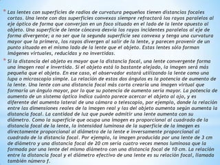 * Las lentes con superficies de radios de curvatura pequeños tienen distancias focales
 cortas. Una lente con dos superficies convexas siempre refractará los rayos paralelos al
 eje óptico de forma que converjan en un foco situado en el lado de la lente opuesto al
 objeto. Una superficie de lente cóncava desvía los rayos incidentes paralelos al eje de
 forma divergente; a no ser que la segunda superficie sea convexa y tenga una curvatura
 mayor que la primera, los rayos divergen al salir de la lente, y parecen provenir de un
 punto situado en el mismo lado de la lente que el objeto. Estas lentes sólo forman
 imágenes virtuales, reducidas y no invertidas.
* Si la distancia del objeto es mayor que la distancia focal, una lente convergente forma
 una imagen real e invertida. Si el objeto está lo bastante alejado, la imagen será más
 pequeña que el objeto. En ese caso, el observador estará utilizando la lente como una
 lupa o microscopio simple. La relación de estos dos ángulos es la potencia de aumento de
 la lente. Una lente con una distancia focal más corta crearía una imagen virtual que
 formaría un ángulo mayor, por lo que su potencia de aumento sería mayor. La potencia de
 aumento de un sistema óptico indica cuánto parece acercar el objeto al ojo, y es
 diferente del aumento lateral de una cámara o telescopio, por ejemplo, donde la relación
 entre las dimensiones reales de la imagen real y las del objeto aumenta según aumenta la
 distancia focal. La cantidad de luz que puede admitir una lente aumenta con su
 diámetro. Como la superficie que ocupa una imagen es proporcional al cuadrado de la
 distancia focal de la lente, la intensidad luminosa de la superficie de la imagen es
 directamente proporcional al diámetro de la lente e inversamente proporcional al
 cuadrado de la distancia focal. Por ejemplo, la imagen producida por una lente de 3 cm
 de diámetro y una distancia focal de 20 cm sería cuatro veces menos luminosa que la
 formada por una lente del mismo diámetro con una distancia focal de 10 cm. La relación
 entre la distancia focal y el diámetro efectivo de una lente es su relación focal, llamada
 también número f.
 