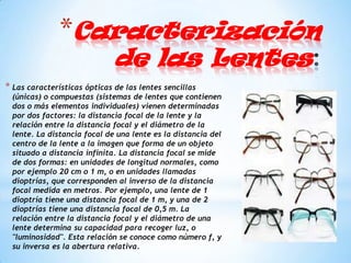 *Caracterización
                              de las Lentes
* Las características ópticas de las lentes sencillas
 (únicas) o compuestas (sistemas de lentes que contienen
 dos o más elementos individuales) vienen determinadas
 por dos factores: la distancia focal de la lente y la
 relación entre la distancia focal y el diámetro de la
 lente. La distancia focal de una lente es la distancia del
 centro de la lente a la imagen que forma de un objeto
 situado a distancia infinita. La distancia focal se mide
 de dos formas: en unidades de longitud normales, como
 por ejemplo 20 cm o 1 m, o en unidades llamadas
 dioptrías, que corresponden al inverso de la distancia
 focal medida en metros. Por ejemplo, una lente de 1
 dioptría tiene una distancia focal de 1 m, y una de 2
 dioptrías tiene una distancia focal de 0,5 m. La
 relación entre la distancia focal y el diámetro de una
 lente determina su capacidad para recoger luz, o
 "luminosidad". Esta relación se conoce como número f, y
 su inversa es la abertura relativa.
 