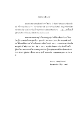 กิตติกรรมประกาศ

                 รายงานโครงงานคอมพิวเตอร์ ฉบับนี้ สาเร็ จลุ ล่วงไปได้ดวยความเมตตาช่วยเหลือ
                                                                      ้
อย่างดียงจากครู สมร ตาระพันธ์ ครู ผสอนวิชาการสร้างและออกแบบเว็บไซต์ ที่อนุมติเห็นชอบใน
        ิ่                         ู้                                          ั
การจัดทาโครงงานและให้ความรู ้เกี่ยวกับการพัฒนาเว็บบล็อกด้วยเว็บไซต์ wordpress อีกทั้งเป็ นที่
ปรึ กษาในด้านวิชาการและการจัดทาโครงงานคอมพิวเตอร์

                    ขอขอบพระคุณคณะครู โรงเรี ยนเลยอนุกลทุกท่านที่มีส่วนช่วยสนับสนุนให้การ
                                                        ู
เรี ยนรู ้ประสบผลสาเร็ จ ขอบคุณเพื่อนๆ ทุกคนที่มีส่วนช่วยแนะนาการทาโครงงานคอมพิวเตอร์
การใช้อินเทอร์ เน็ต การสร้างเว็บบล็อก และการช่วยเข้ามาคลิก “LIKE” ในกล่องแสดงความคิดเห็น
ขอบคุณกา ลังใจดีๆ จาก นางสาว พัชรี พร ปาโน ความดีอนเกิดจากการศึกษาค้นคว้าในครั้งนี้
                                                            ั
ผูจดทาโครงงานขอมอบแด่บิดา มารดา ครู อาจารย์และผูมีพระคุณทุกท่าน ที่มีส่วนช่วยผลักดันและ
    ้ั                                                ้
เป็ นกาลังใจ ซึ่ งผูจดทาซาบซึ้ งในความกรุ ณาอันยิงใหญ่จากท่าน และขอขอบพระคุณมา ณ โอกาส
                    ้ั                           ่
นี้

                                                        นางสาว วาสนา ศรี นาแค
                                                        ชั้นมัธยมศึกษาปี ที่ 5/4 เลขที่ 6
 