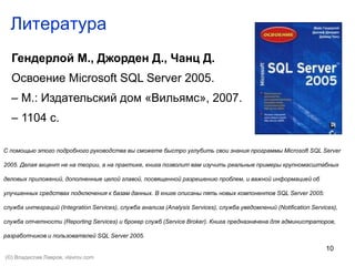 10
Литература
Гендерлой М., Джорден Д., Чанц Д.
Освоение Microsoft SQL Server 2005.
– М.: Издательский дом «Вильямс», 2007.
– 1104 с.
С помощью этого подробного руководства вы сможете быстро углубить свои знания программы Microsoft SQL Server
2005. Делая акцент не на теории, а на практике, книга позволит вам изучить реальные примеры крупномасштабных
деловых приложений, дополненные целой главой, посвященной разрешению проблем, и важной информацией об
улучшенных средствах подключения к базам данных. В книге описаны пять новых компонентов SQL Server 2005:
служба интеграций (Integration Services), служба анализа (Analysis Services), служба уведомлений (Notification Services),
служба отчетности (Reporting Services) и брокер служб (Service Broker). Книга предназначена для администраторов,
разработчиков и пользователей SQL Server 2005.
(©) Владислав Лавров, vlavrov.com
 