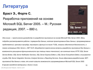 11
Литература
Браст Э., Форте С.
Разработка приложений на основе
Microsoft SQL Server 2005. – М.: Русская
редакция, 2007. – 880 с.
Эта книга — практическое руководство по разработке приложений на основе Microsoft SQL Server 2005. Здесь
подробно рассматривается работа с сервером баз данных, включая проектирование базы данных, программирование
представлений, хранимых процедур, триггеров и функций на языке T-SQL, вопросы обеспечения безопасности, а
также интеграция SQL Server и .NET CLR; обсуждаются практические вопросы разработки приложений баз данных и
возможности расширения функциональности при помощи таких технологий, как конечные точки HTTP, SQL Server
Service Broker, SQL Server Notification Services, SQL Server Express Edition и SQL Server Everywhere Edition; описываются
службы SQL Server Integration Services, Analysis Services и Reporting Services. Книга адресована разработчикам .NET-
приложений баз данных и всем, кто хочет освоить возможности программирования Microsoft SQL Server 2005.
В архиве находятся материалы с диска к книге.
(©) Владислав Лавров, vlavrov.com
 
