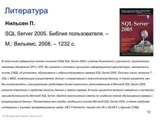 12
Литература
Нильсен П.
SQL Server 2005. Библия пользователя. –
М.: Вильямс, 2008. – 1232 с.
В этой книге содержится полное описание СУБД SQL Server 2005 с учетом дополнений и улучшений, привнесенных
пакетами обновлений SP1 и SP2. Вы узнаете о ключевых принципах информационной архитектуры, заложенных в
основу СУБД, об установке, обслуживании и администрировании сервера SQL Server 2005. Описаны языки запросов T-
SQL и MDX, позволяющие осуществлять доступ к оперативным и аналитическим данным, а также управлять ими.
Вы познакомитесь с расширенными средствами бизнес-аналитики, реализованными в Microsoft SQL Server 2005,
освоите стратегии и средства защиты данных и самого сервера. В книге изучаются вопросы измерения и настройки
производительности Microsoft SQL Server, даются практические советы по созданию планов обслуживания сервера и
резервирования данных. Рассмотрены все службы, входящие в состав Microsoft SQL Server 2005, а также средства
интеграции с языками программирования среды .NET Framework, такими как C# и VB.NET, и другими СУБД.
(©) Владислав Лавров, vlavrov.com
 