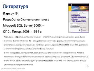 13
Литература
Ларсон Б.
Разработка бизнес-аналитики в
Microsoft SQL Server 2005. –
СПб.: Питер, 2008. – 684 с.
Первый шаг в эффективном принятии решений — это определение конкретных, измеримых целей. Бизнес-
аналитика (Business Intelligence, BI) — это предоставление точной информации соответствующим лицам,
ответственным за принятие решений, в требуемых временных рамках. Microsoft SQL Server 2005 предлагает
инструменты для реализации любых аспектов бизнес-аналитики.
В этой книге рассказывается, как пользоваться этими инструментами наиболее эффективно. Автор на
практических примерах объясняет, как использовать службы интеграции, средства OLAP, интеллектуальный
анализ данных, службы отчетов и другие средства Microsoft SQL Server 2005 и как с помощью этих функций
удовлетворить потребности бизнеса.
(©) Владислав Лавров, vlavrov.com
 