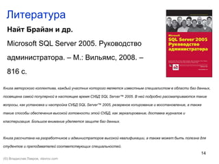 14
Литература
Найт Брайан и др.
Microsoft SQL Server 2005. Руководство
администратора. – М.: Вильямс, 2008. –
816 с.
Книга авторского коллектива, каждый участник которого является известным специалистом в области баз данных,
посвящена самой популярной в настоящее время СУБД SQL Server™ 2005. В ней подробно рассматриваются такие
вопросы, как установка и настройка СУБД SQL Server™ 2005, резервное копирование и восстановление, а также
такие способы обеспечения высокой готовности этой СУБД, как зеркалирование, доставка журналов и
кластеризация. Большое внимание уделяется защите баз данных.
Книга рассчитана на разработчиков и администраторов высокой квалификации, а также может быть полезна для
студентов и преподавателей соответствующих специальностей.
(©) Владислав Лавров, vlavrov.com
 