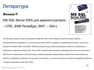 15
Литература
Михеев Р.
MS SQL Server 2005 для администраторов.
– СПб.: БХВ-Петербург, 2007. – 544 с.
Рассмотрены вопросы администрирования СУБД SQL Server 2005. Впервые на русском языке подробно
рассматривается информация по использованию среды SSIS для передачи и преобразования данных, применение
объектных моделей SMO, SQL-DMO и WMI для автоматизации администрирования, работа со встроенными
средствами шифрования данных SQL Server 2005. В каждой главе приведена информация об отличиях новой версии
SQL Server от предыдущей, а для начинающих администраторов предусмотрены задания для самостоятельной
работы с подробными ответами. Книгу можно использовать и в качестве учебного пособия при проведении обучения
по администрированию SQL Server 2005.
(©) Владислав Лавров, vlavrov.com
 