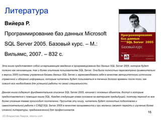 16
Литература
Вийера Р.
Программирование баз данных Microsoft
SQL Server 2005. Базовый курс. – М.:
Вильямс, 2007. – 832 с.
Эта книга представляет собой исчерпывающее введение в программирование баз данных SQL Server 2005, которое будет
полезно как начинающим, так и более опытным пользователям SQL Server. Она была полностью пересмотрена применительно
к версии 2005 системы управления базами данных SQL Server и зарекомендовала себя в качестве авторитетного источника
справочной и обзорной информации, которым читатель будет пользоваться в течение долгого времени после того, как
освоит все необходимое для успешной работы по своей специальности.
Данная книга содержит фундаментальное описание SQL Server 2005, начиная с основных объектов, доступ к которым
предоставляется с помощью языка SQL. Каждая следующая глава основана на материале предыдущей, поэтому переход ко все
более сложным темам происходит постепенно. Прочитав эту книгу, читатель будет полностью подготовлен к
самостоятельной работе с СУБД SQL Server 2005 в качестве программиста и при желании сможет перейти к изучению более
сложной литературы, предназначенной для профессионалов.
(©) Владислав Лавров, vlavrov.com
 