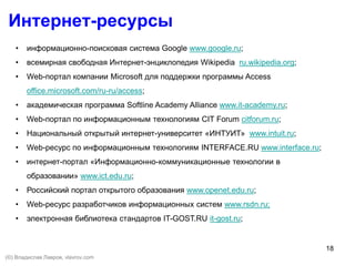 18
Интернет-ресурсы
• информационно-поисковая система Google www.google.ru;
• всемирная свободная Интернет-энциклопедия Wikipedia ru.wikipedia.org;
• Web-портал компании Microsoft для поддержки программы Access
office.microsoft.com/ru-ru/access;
• академическая программа Softline Academy Alliance www.it-academy.ru;
• Web-портал по информационным технологиям CIT Forum citforum.ru;
• Национальный открытый интернет-университет «ИНТУИТ» www.intuit.ru;
• Web-ресурс по информационным технологиям INTERFACE.RU www.interface.ru;
• интернет-портал «Информационно-коммуникационные технологии в
образовании» www.ict.edu.ru;
• Российский портал открытого образования www.openet.edu.ru;
• Web-ресурс разработчиков информационных систем www.rsdn.ru;
• электронная библиотека стандартов IT-GOST.RU it-gost.ru;
(©) Владислав Лавров, vlavrov.com
 