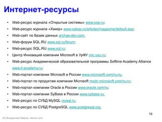 19
Интернет-ресурсы
• Web-ресурс журнала «Открытые системы» www.osp.ru;
• Web-ресурс журнала «Хакер» www.xakep.ru/articles/magazine/default.asp;
• Web-сайт по базам данных archae-dev.com;
• Web-форум SQL.RU www.sql.ru/forum;
• Web-ресурс SQL.RU www.sql.ru;
• Центр Инноваций компании Microsoft в УрФУ mic.usu.ru;
• Web-ресурс Академической образовательной программы Softline Academy Alliance
www.it-academy.ru;
• Web-портал компании Microsoft в России www.microsoft.com/ru-ru;
• Web-портал по продуктам компании Microsoft msdn.microsoft.com/ru-ru;
• Web-портал компании Oracle в России www.oracle.com/ru;
• Web-портал компании SyBase в России www.sybase.ru;
• Web-ресурс по СУБД MySQL mysql.ru;
• Web-ресурс по СУБД PostgreSQL www.postgresql.org.
(©) Владислав Лавров, vlavrov.com
 