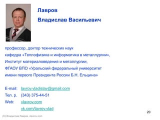 20
Лавров
Владислав Васильевич
профессор, доктор технических наук
кафедра «Теплофизика и информатика в металлургии»,
Институт материаловедения и металлургии,
ФГАОУ ВПО «Уральский федеральный университет
имени первого Президента России Б.Н. Ельцина»
E-mail: lavrov.vladislav@gmail.com
Тел. р. (343) 375-44-51
Web: vlavrov.com
vk.com/lavrov.vlad
(©) Владислав Лавров, vlavrov.com
 