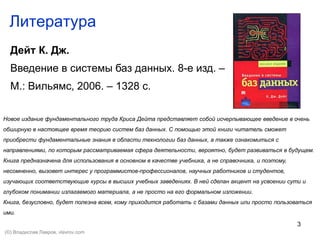 3
Литература
Дейт К. Дж.
Введение в системы баз данных. 8-е изд. –
М.: Вильямс, 2006. – 1328 с.
Новое издание фундаментального труда Криса Дейта представляет собой исчерпывающее введение в очень
обширную в настоящее время теорию систем баз данных. С помощью этой книги читатель сможет
приобрести фундаментальные знания в области технологии баз данных, а также ознакомиться с
направлениями, по которым рассматриваемая сфера деятельности, вероятно, будет развиваться в будущем.
Книга предназначена для использования в основном в качестве учебника, а не справочника, и поэтому,
несомненно, вызовет интерес у программистов-профессионалов, научных работников и студентов,
изучающих соответствующие курсы в высших учебных заведениях. В ней сделан акцент на усвоении сути и
глубоком понимании излагаемого материала, а не просто на его формальном изложении.
Книга, безусловно, будет полезна всем, кому приходится работать с базами данных или просто пользоваться
ими.
(©) Владислав Лавров, vlavrov.com
 