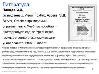 4
Литература
Плещев В.В.
Базы данных. Visual FoxPro, Access, SQL
Server, Oracle с примерами и
упражнениями: Учебное пособие. –
Екатеринбург: изд-во Уральского
государственного экономического
университета, 2002. – 322 с.
Учебное пособие содержит изложение теории проектирования баз данных и описание основных
средств СУБД Visual FoxPro 6.0 и 7.0, Access XP, SQL Server 2000, Oracle 9. Рассчитано на студентов
специальности «Прикладная информатика в экономике», изучающих курсы «Базы данных»,
«Информатика и программирование», «Высокоуровневые методы информатики и программирования»,
«Разработка и стандартизация программных средств и технологий», «Основы алгоритмизации и
языки программирования», «Визуальное и объектно-ориентированное программирование»
(©) Владислав Лавров, vlavrov.com
 