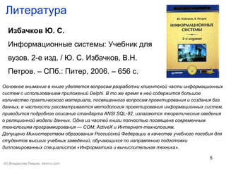 5
Литература
Избачков Ю. С.
Информационные системы: Учебник для
вузов. 2-е изд. / Ю. С. Избачков, В.Н.
Петров. – СПб.: Питер, 2006. – 656 с.
Основное внимание в книге уделяется вопросам разработки клиентской части информационных
систем с использованием приложений Delphi. В то же время в ней содержится большое
количество практического материала, посвященного вопросам проектирования и создания баз
данных, в частности рассматривается методология проектирования информационных систем,
приводится подробное описание стандарта ANSI SQL-92, излагаются теоретические сведения
о реляционной модели данных. Одна из частей книги полностью посвящена современным
технологиям программирования — COM, ActiveX и Интернет-технологиям.
Допущено Министерством образования Российской Федерации в качестве учебного пособия для
студентов высших учебных заведений, обучающихся по направлению подготовки
дипломированных специалистов «Информатика и вычислительная техника».
(©) Владислав Лавров, vlavrov.com
 