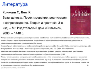 6
Литература
Конноли Т., Бегг К.
Базы данных. Проектирование, реализация
и сопровождение. Теория и практика. 3-е
изд. – М.: Издательский дом «Вильямс»,
2003. – 1440 с.
Авторы книги сконцентрировали на ее страницах весь свой богатый опыт разработки баз данных для нужд промышленности,
бизнеса и науки, а также обучения студентов. Результатом их труда стало это полное справочное руководство по
проектированию, реализации и сопровождению баз данных.
Книга содержит подробное описание особенностей разработки приложений баз данных для Web и многочисленные примеры кода
доступа к базам данных из Web, в том числе с применением средств JDBC, SQLJ, ASP, JSP и PSP Oracle.
В ней дано всестороннее введение в технологию информационной проходки, хранилищ данных и OLAP, представлены
современные распределенные, объектно-ориентированные и объектно-реляционные СУБД.
Ясное и четкое изложение материала, наличие одного основного и трех вспомогательных учебных примеров и множества
контрольных вопросов и упражнений позволяет использовать эту книгу не только при самостоятельном обучении, но и как
основу для разработки курсов обучения любых уровней сложности, от студентов младших курсов до аспирантов, а также как
исчерпывающее справочное руководство для профессионалов.
(©) Владислав Лавров, vlavrov.com
 