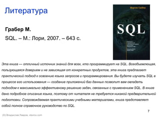 7
Литература
Грабер М.
SQL. – М.: Лори, 2007. – 643 с.
Эта книга — отличный источник знаний для всех, кто программирует на SQL. Всеобъемлющая,
пользующаяся доверием и не зависящая от конкретных продуктов, эта книга предлагает
практический подход к освоению языка запросов и программирования. Вы будете изучать SQL в
процессе его использования — создание приложений баз данных позволит вам овладеть
подходом к максимально эффективному решению задач, связанных с применением SQL. В книге
дано подробное описание языка, поэтому от читателя не требуется никакой предварительной
подготовки. Сопровождаемая практическими учебными материалами, книга представляет
собой полное справочное руководство по SQL.
(©) Владислав Лавров, vlavrov.com
 