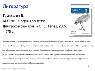 8
Литература
Гамильтон Б.
ADO.NET. Сборник рецептов.
Для профессионалов. – СПб.: Питер, 2005.
– 576 с.
В этом издании собраны рецепты и методы, которые облегчают использование ADO.NET и делают его
более продуктивным. Для работы с этой книгой вовсе не обязательно быть опытным .NET-разработчиком;
она адресована пользователям всех уровней. Здесь рассмотрены решения проблем, с которыми
разработчики сталкиваются каждый день. Все примеры кода функционально закончены, насыщены
комментариями и подробно разъяснены, чтобы можно было максимально быстро, легко и эффективно
применить их для выполнения собственных задач.
(©) Владислав Лавров, vlavrov.com
 