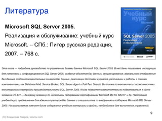 9
Литература
Microsoft SQL Server 2005.
Реализация и обслуживание: учебный курс
Microsoft. – СПб.: Питер русская редакция,
2007. – 768 с.
Эта книга — подробное руководство по управлению базами данных Microsoft SQL Server 2005. В ней даны пошаговые инструкции
для установки и конфигурирования SQL Server 2005, создания объектов баз данных, секционирования, зеркального отображения
баз данных, создания моментальных снимков баз данных, реализации доставки журналов, репликации и работы с такими
компонентами, как Database Mail, Service Broker, SQL Server Agent и Full-Text Search. Вы также познакомитесь с возможностями
мониторинга и настройки производительности SQL Server 2005. Книга позволяет самостоятельно подготовиться к сдаче
экзамена 70-431 — базовому экзамену по нескольким программам сертификации: Microsoft MCTS, MCITP и др. Настоящий
учебный курс предназначен для администраторов баз данных и специалистов по внедрению и поддержке Microsoft SQL Server
2005. На прилагаемом компакт-диске содержатся учебные материалы и файлы, необходимые для выполнения упражнений.
(©) Владислав Лавров, vlavrov.com
 