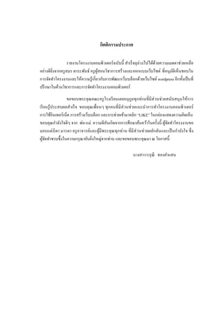 กิตติกรรมประกาศ

                   รายงานโครงงานคอมพิวเตอร์ ฉบับนี้ สาเร็ จลุล่วงไปได้ดวยความเมตตาช่วยเหลือ
                                                                       ้
อย่างดียิ่งจากครู สมร ตาระพันธ์ ครู ผสอนวิชาการสร้างและออกแบบเว็บไซต์ ที่อนุมติเห็นชอบใน
                                     ู้                                        ั
การจัดทาโครงงานและให้ความรู ้เกี่ยวกับการพัฒนาเว็บบล็อกด้วยเว็บไซต์ wordpress อีกทั้งเป็ นที่
ปรึ กษาในด้านวิชาการและการจัดทาโครงงานคอมพิวเตอร์

                  ขอขอบพระคุ ณคณะครู โรงเรี ยนเลยอนุ กูลทุกท่านที่มีส่วนช่ วยสนับสนุ นให้การ
เรี ยนรู ้ ประสบผลสาเร็ จ ขอบคุณเพื่อนๆ ทุกคนที่มีส่วนช่ วยแนะนาการทาโครงงานคอมพิวเตอร์
การใช้อินเทอร์ เน็ต การสร้างเว็บบล็อก และการช่วยเข้ามาคลิก “LIKE” ในกล่องแสดงความคิดเห็น
ขอบคุณกาลังใจดีๆ จาก พ่อ-แม่ ความดีอนเกิดจากการศึกษาค้นคว้าในครั้งนี้ ผูจดทาโครงงานขอ
                                         ั                                   ้ั
มอบแด่ บิดา มารดา ครู อาจารย์และผูมีพระคุ ณทุกท่าน ที่มีส่วนช่ วยผลักดันและเป็ นกาลังใจ ซึ่ ง
                                     ้
ผูจดทาซาบซึ้ งในความกรุ ณาอันยิงใหญ่จากท่าน และขอขอบพระคุณมา ณ โอกาสนี้
  ้ั                             ่

                                                        นางสาววารุ ณี ทองคาแสน
 