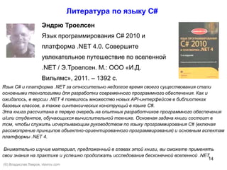 14
Эндрю Троелсен
Язык программирования C# 2010 и
платформа .NET 4.0. Совершите
увлекательное путешествие по вселенной
.NET / Э.Троелсен. М.: ООО «И.Д.
Вильямс», 2011. – 1392 с.
Литература по языку С#
Язык С# и платформа .NET за относительно недолгое время своего существования стали
основными технологиями для разработки современного программного обеспечения. Как и
ожидалось, в версии .NET 4 появилось множество новых API-интерфейсов в библиотеках
базовых классов, а также синтаксических конструкций в языке С#.
Эта книга рассчитана в первую очередь на опытных разработчиков программного обеспечения
и/или студентов, обучающихся вычислительной технике. Основная задача книги состоит в
том, чтобы служить исчерпывающим руководством по языку программирования С# (включая
рассмотрение принципов объектно-ориентированного программирования) и основным аспектам
платформы .NET 4.
Внимательно изучив материал, предложенный в главах этой книги, вы сможете применять
свои знания на практике и успешно продолжать исследование бесконечной вселенной .NET.
(©) Владислав Лавров, vlavrov.com
 
