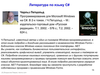 15
Чарльз Петцольд
Программирование для Microsoft Windows
на C#. В 2-х томах. / Ч.Петцольд. – М.:
издательско-торговый дом «Русская
редакция». Т.1, 2002. - 576 с.; Т.2, 2002. -
624 с.
Литература по языку С#
Ч.Петцольд, известный автор и один из пионеров Windows-программирования, в
этой книге подробно и доходчиво рассказывает о возможностях Windows Forms -
библиотеки классов Windows нового поколения для платформы .NET.
Вы узнаете, как создавать динамические пользовательские интерфейсы,
реализовывать графический вывод, управлять клавиатурой, мышью и таймером на
С#. Подробное описание языковых конструкций, сравнение их с другими популярными
языками программирования и примеры программ помогут вам быстро освоить этот
новый объектно-ориентированный язык. В книге подробно рассмотрена иерархия
классов .NET Framework, благодаря чему вы сможете приступить к разработке
собственных программ с применением Windows Forms.
(©) Владислав Лавров, vlavrov.com
 