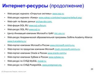 20
• Web-ресурс журнала «Открытые системы» www.osp.ru;
• Web-ресурс журнала «Хакер» www.xakep.ru/articles/magazine/default.asp;
• Web-сайт по базам данных archae-dev.com;
• Web-форум SQL.RU www.sql.ru/forum;
• Web-ресурс SQL.RU www.sql.ru;
• Центр Инноваций компании Microsoft в УрФУ mic.usu.ru;
• Web-ресурс Академической образовательной программы Softline Academy Alliance
www.it-academy.ru;
• Web-портал компании Microsoft в России www.microsoft.com/ru-ru;
• Web-портал по продуктам компании Microsoft msdn.microsoft.com/ru-ru;
• Web-портал компании Oracle в России www.oracle.com/ru;
• Web-портал компании SyBase в России www.sybase.ru;
• Web-ресурс по СУБД MySQL mysql.ru;
• Web-ресурс по СУБД PostgreSQL www.postgresql.org.
Интернет-ресурсы (продолжение)
(©) Владислав Лавров, vlavrov.com
 