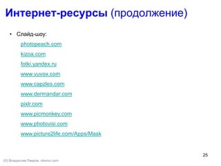 25
Интернет-ресурсы (продолжение)
• Слайд-шоу:
photopeach.com
kizoa.com
fotki.yandex.ru
www.vuvox.com
www.capzles.com
www.dermandar.com
pixlr.com
www.picmonkey.com
www.photovisi.com
www.picture2life.com/Apps/Mask
(©) Владислав Лавров, vlavrov.com
 