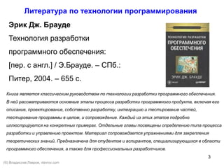 3
Литература по технологии программирования
Эрик Дж. Брауде
Технология разработки
программного обеспечения:
[пер. с англ.] / Э.Брауде. – СПб.:
Питер, 2004. – 655 с.
Книга является классическим руководством по технологии разработки программного обеспечения.
В ней рассматриваются основные этапы процесса разработки программного продукта, включая его
описание, проектирование, собственно разработку, интеграцию и тестирование частей,
тестирование программы в целом, и сопровождение. Каждый из этих этапов подробно
иллюстрируется на конкретных примерах. Отдельные главы посвящены определению типа процесса
разработки и управлению проектом. Материал сопровождается упражнениями для закрепления
теоретических знаний. Предназначена для студентов и аспирантов, специализирующихся в области
программного обеспечения, а также для профессиональных разработчиков.
(©) Владислав Лавров, vlavrov.com
 