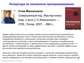 5
Cтив Макконнелл
Совершенный код. Мастер-класс:
[пер. с англ.] / С.Макконнелл. –
СПб.: Питер, 2007. – 896 с.
Первое издание этой книги считалось одним из лучших практических руководств по
программированию более 10 лет. Сейчас эта книга полностью обновлена с учетом
современных тенденций и технологий и дополнена сотнями новых примеров,
иллюстрирующих искусство и науку программирования. Опираясь на академические
исследования, с одной стороны, и практический опыт коммерческих разработок ПО — с
другой, автор синтезировал из самых эффективных методик и наиболее эффективных
принципов ясное прагматичное руководство.
Каков бы ни был ваш профессиональный уровень, с какими бы средствами разработками
вы ни работали, какова бы ни была сложность вашего проекта, в этой книге вы найдете
нужную информацию, она заставит вас размышлять и поможет создать совершенный код.
Литература по технологии программирования
(©) Владислав Лавров, vlavrov.com
 