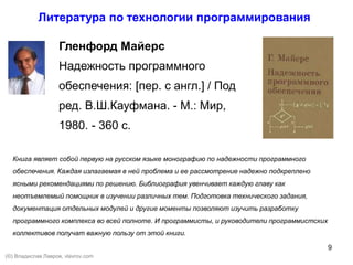 9
Гленфорд Майерс
Надежность программного
обеспечения: [пер. с англ.] / Под
ред. В.Ш.Кауфмана. - М.: Мир,
1980. - 360 с.
Книга являет собой первую на русском языке монографию по надежности программного
обеспечения. Каждая излагаемая в ней проблема и ее рассмотрение надежно подкреплено
ясными рекомендациями по решению. Библиография увенчивает каждую главу как
неотъемлемый помощник в изучении различных тем. Подготовка технического задания,
документация отдельных модулей и другие моменты позволяют изучить разработку
программного комплекса во всей полноте. И программисты, и руководители программистских
коллективов получат важную пользу от этой книги.
Литература по технологии программирования
(©) Владислав Лавров, vlavrov.com
 