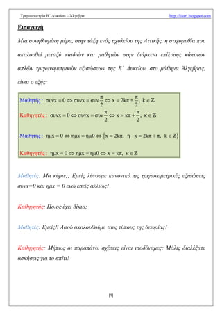 Τριγωνομετρία Β΄ Λυκείου – Άλγεβρα                         http://lisari.blogspot.com

Εισαγωγή

Μια συνηθισμένη μέρα, στην τάξη ενός σχολείου της Αττικής, η στιχομυθία που

ακολουθεί μεταξύ παιδιών και μαθητών στην διάρκεια επίλυσης κάποιων

απλών τριγωνομετρικών εξισώσεων της Β΄ Λυκείου, στο μάθημα Άλγεβρας,

είναι ο εξής:

                                π            π
Μαθητής : συνx  0  συνx  συν    x  2kπ  , k 
                                2            2
                                  π           π
Καθηγητής : συνx  0  συνx  συν  x  κπ  , κ 
                                  2           2

Μαθητής : ημx  0  ημx  ημ0  x  2kπ, ή x  2kπ  π, k     

Καθηγητής : ημx  0  ημx  ημ0  x  κπ, κ 



Μαθητές: Μα κύριε;; Εμείς λύνουμε κανονικά τις τριγωνομετρικές εξισώσεις
συνx=0 και ημx = 0 ενώ εσείς αλλιώς!


Καθηγητής: Ποιος έχει δίκιο;


Μαθητές: Εμείς‼ Αφού ακολουθούμε τους τύπους της θεωρίας!


Καθηγητής: Μήπως οι παραπάνω σχέσεις είναι ισοδύναμες; Μόλις διαλέξατε
ασκήσεις για το σπίτι!




                                       [1]
 