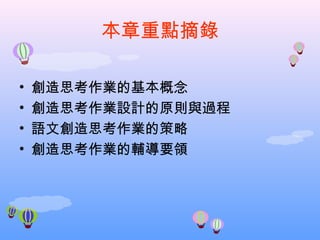 本章重點摘錄

•   創造思考作業的基本概念
•   創造思考作業設計的原則與過程
•   語文創造思考作業的策略
•   創造思考作業的輔導要領
 