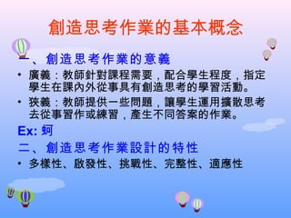 創造思考作業的基本概念
一、創造思考作業的意義
• 廣義：教師針對課程需要，配合學生程度，指定
  學生在課內外從事具有創造思考的學習活動。
• 狹義：教師提供一些問題，讓學生運用擴散思考
  去從事習作或練習，產生不同答案的作業。
Ex: 蚵
二、創造思考作業設計的特性
• 多樣性、啟發性、挑戰性、完整性、適應性
 