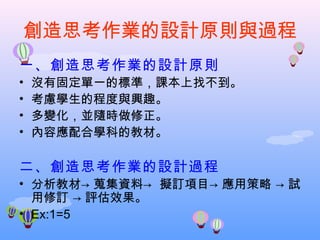 創造思考作業的設計原則與過程
一、創造思考作業的設計原則
•   沒有固定單一的標準，課本上找不到。
•   考慮學生的程度與興趣。
•   多變化，並隨時做修正。
•   內容應配合學科的教材。

二、創造思考作業的設計過程
• 分析教材→ 蒐集資料→ 擬訂項目→ 應用策略 → 試
  用修訂 → 評估效果。
• Ex:1=5
 