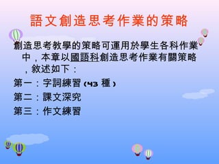 語文創造思考作業的策略
創造思考教學的策略可運用於學生各科作業
 中，本章以國語科創造思考作業有關策略
 ，敘述如下：
第一：字詞練習 (43 種 )
第二：課文深究
第三：作文練習
 