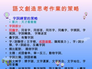 語文創造思考作業的策略
一、字詞練習的策略
    ◎ 影片：天才衝衝衝
•   字詞部分：
•   同韻字、同音字、同部首、同形字、同義字、字頭詞、字
    尾詞、字詞轉換、 字陣迷宮
•   疊字詞、有聲字詞
•   字 / 詞聯想（文字樹、成語接龍、韻尾接力）、字 / 詞分
    類、字 / 詞組合、反義字詞
•   類比配對、 顛倒字詞
•   主題：成語會串、舉一反三、動物字詞、
•   字詞比擬、詞語新義
•   說文解字：猜字謎、文字運算、文字拆合、文字地位、字
    形音義
 
